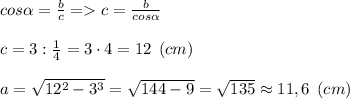 cos\alpha =\frac{b}{c} = c =\frac{b}{cos\alpha } \\\\c = 3:\frac{1}{4} = 3\cdot 4 = 12\:\: (cm)\\\\a= \sqrt{12^2-3^3} = \sqrt{144-9} = \sqrt{135} \approx 11,6 \:\:(cm)