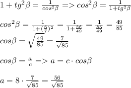 1+tg^2\beta = \frac{1}{cos^2\beta } = cos^2\beta = \frac{1}{1+tg^2\beta } \\\\cos^2\beta = \frac{1}{1+(\frac{6}{7} )^2 } = \frac{1}{1+\frac{36}{49} } = \frac{1}{\frac{85}{49} } = \frac{49}{85} \\ cos\beta = \sqrt{\frac{49}{85}} = \frac{7}{\sqrt{85}} \\\\cos\beta = \frac{a}{c} = a = c\cdot cos\beta \\\\a = 8\cdot \frac{7}{\sqrt{85}}= \frac{56}{\sqrt{85}} \\