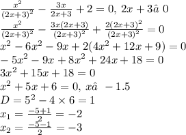 \frac{ {x}^{2} }{ {(2x + 3)}^{2} } - \frac{3x}{2x + 3} + 2 = 0, \: 2x + 3≠0 \\ \frac{ {x}^{2} }{ {(2x + 3)}^{2} } - \frac{3x(2x + 3)}{ {(2x + 3)}^{2} } + \frac{2(2x +3 ) ^{2} }{ {(2x + 3)}^{2} } = 0 \\ {x}^{2} - 6 {x}^{2} - 9x + 2(4 {x}^{2} + 12x + 9) = 0 \\ - 5 {x}^{2} - 9x + 8 {x}^{2} + 24x + 18 = 0 \\ 3 {x}^{2} + 15x + 18 = 0 \\ {x}^{2} + 5x + 6 = 0, \: x≠ - 1.5 \\ D = {5}^{2} - 4 \times 6 = 1 \\ x_{1} = \frac{ - 5 + 1}{2} = - 2 \\ x_{2} = \frac{ - 5 - 1}{2} = - 3