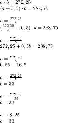 a\cdot b = 272,25\\(a+0,5)\cdot b = 288,75\\\\a= \frac{272,25}{b} \\(\frac{272,25}{b}+0,5)\cdot b = 288,75\\\\a= \frac{272,25}{b} \\272,25+0,5b=288,75\\\\a= \frac{272,25}{b} \\0,5b=16,5\\\\a= \frac{272,25}{b} \\b=33\\\\a= \frac{272,25}{33}\\b=33\\\\a= 8,25\\b=33\\