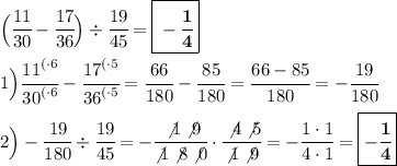 \Big(\cfrac{11}{30} -\cfrac{17}{36} \Big)\div \cfrac{19}{45}=\boxed{\bf -\cfrac{1}{4}} \\ \\ 1\Big)\cfrac{{11}^{(\cdot6}}{{30}^{(\cdot6}} -\cfrac{{17}^{(\cdot5}}{{36}^{(\cdot5}}=\cfrac{66}{180}-\cfrac{85}{180} =\cfrac{66-85}{180}=-\cfrac{19}{180} \\\\2\Big)-\cfrac{19}{180} \div \cfrac{19}{45}=-\cfrac{\not1\not9}{\not1\not8\not0} \cdot \cfrac{\not4\not5}{\not1\not9}=-\cfrac{1\cdot1}{4\cdot1}=\boxed{\bf -\cfrac{1}{4}}