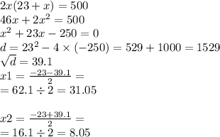 2x(23 + x) = 500 \\ 46x + 2x {}^{2} = 500 \\ x {}^{2} + 23x - 250 = 0 \\ d = 23 { }^{2} - 4 \times ( - 250) = 529 + 1000 = 1529 \\ \sqrt{d} = 39.1 \\ x1 = \frac{ - 23 - 39.1}{2} = \\ = 62.1 \div 2 = 31.05 \\ \\ x2 = \frac{ - 23 + 39.1}{2} = \\ = 16.1 \div 2 = 8.05