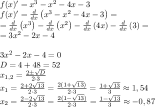 f(x)'=x^3-x^2-4x-3\\f(x)'= \frac{d}{dx}\left(x^3-x^2-4x-3\right)=\\=\frac{d}{dx}\left(x^3\right)-\frac{d}{dx}\left(x^2\right)-\frac{d}{dx}\left(4x\right)-\frac{d}{dx}\left(3\right)=\\= 3x^2-2x-4\\\\3x^2-2x-4=0\\D = 4+48 = 52\\x_{1,2} = \frac{2\pm \sqrt{D} }{2\cdot 3} \\x_{1} = \frac{2 + 2\sqrt{13} }{2\cdot 3} =\frac{2(1+\sqrt{13})}{2\cdot 3} =\frac{1+\sqrt{13}}{3} \approx 1,54\\x_{2} = \frac{2 - 2\sqrt{13} }{2\cdot 3} =\frac{2(1-\sqrt{13})}{2\cdot 3} =\frac{1-\sqrt{13}}{3} \approx -0,87