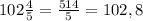 102\frac{4}{5}=\frac{514}{5}=102,8