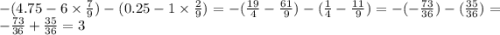 -(4.75 - 6 \times \frac{7}{9} ) - (0.25 - 1 \times \frac{2}{9} ) = - ( \frac{19}{4} - \frac{61}{9}) -( \frac{1}{4} - \frac{11}{9} ) = - ( - \frac{73}{36} ) - (\frac{35}{36} ) = - \frac{73}{36} + \frac{35}{36} = 3