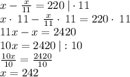 x-\frac{x}{11}=220 \: | \cdot 11\\x\cdot \:11-\frac{x}{11}\cdot \:11=220\cdot \:11\\11x-x=2420\\10x=2420 \: | :10\\\frac{10x}{10}=\frac{2420}{10}\\x=242