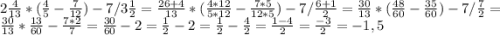 2\frac{4}{13} * (\frac{4}{5} - \frac{7}{12}) - 7 / 3\frac{1}{2} = \frac{26+4}{13} * (\frac{4*12}{5*12} - \frac{7*5}{12*5}) - 7 / \frac{6+1}{2} = \frac{30}{13} * (\frac{48}{60} - \frac{35}{60}) - 7 / \frac{7}{2} = \frac{30}{13} * \frac{13}{60} - \frac{7*2}{7} = \frac{30}{60} - 2 = \frac{1}{2} - 2 = \frac{1}{2} - \frac{4}{2} = \frac{1-4}{2} = \frac{-3}{2} = -1,5