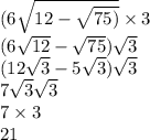 (6 \sqrt{12 - \sqrt{75)} } \times 3 \\ (6 \sqrt{12} - \sqrt{75} ) \sqrt{3 } \\ (12 \sqrt{3} - 5 \sqrt{3} ) \sqrt{3} \\ 7 \sqrt{3} \sqrt{3} \\ 7 \times 3 \\ 21