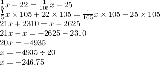 \frac{1}{5} x + 22 = \frac{1}{105} x - 25 \\ \frac{1}{5} x \times 105 + 22 \times 105 = \frac{1}{105} x \times 105 - 25 \times 105 \\ 21x + 2310 = x - 2625 \\ 21x - x = - 2625 - 2310 \\ 20x = - 4935 \\ x = - 4935 \div 20 \\ x = - 246.75