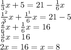 \frac{1}{3} x + 5 = 21 - \frac{1}{6} x \\ \frac{1 {}^{2} }{3} x + \frac{1 {}^{1} }{6} x = 21 - 5 \\ \frac{2}{6} x + \frac{1}{6} x = 16 \\ \frac{3}{6} x = 16 \\ 2x = 16 = x = 8