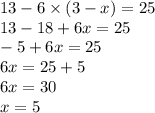 13 - 6 \times (3 - x) = 25 \\ 13 - 18 + 6x = 25 \\ - 5 + 6x = 25 \\ 6x = 25 + 5 \\ 6x = 30 \\ x = 5