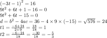 {( - 3t - 1)}^{2} = 16 \\ 9 {t}^{2} + 6t + 1 - 16 = 0 \\ 9 {t}^{2} + 6t - 15 = 0 \\ d = {b}^{2} - 4ac = 36 - 4 \times 9 \times ( - 15) = \sqrt{576} = 24 \\ t1 = \frac{ - 6 + 24}{2 \times 9} = \frac{18}{18} = 1 \\ t2 = \frac{ - 6 - 24}{18} = \frac{ - 30}{18} = - \frac{5}{3}