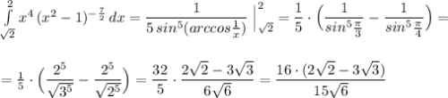 \int \limits _{\sqrt2}^2x^4\, (x^2-1)^{-\frac{7}{2}}\, dx=\dfrac{1}{5\, sin^5(arccos\frac{1}{x})}\; \Big|_{\sqrt2}^2=\dfrac{1}{5}\cdot \Big(\dfrac{1}{sin^5\frac{\pi}{3}}-\dfrac{1}{sin^5\frac{\pi}{4}}\Big)=\\\\\\=\frac{1}{5}\cdot \Big(\dfrac{2^5}{\sqrt{3^5}}-\dfrac{2^5}{\sqrt{2^5}}\Big)=\dfrac{32}{5}\cdot \dfrac{2\sqrt2-3\sqrt3}{6\sqrt6}=\dfrac{16\cdot (2\sqrt2-3\sqrt3)}{15\sqrt6}