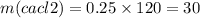 m(cacl2) = 0.25 \times 120 = 30