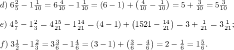 d)\;6\frac25-1\frac1{10}=6\frac4{10}-1\frac1{10}=(6-1)+\left(\frac4{10}-\frac1{10}\right)=5+\frac3{10}=5\frac3{10}\\\\e)\;4\frac57-1\frac23=4\frac{15}{21}-1\frac{14}{21}=(4-1)+\left(\farc{15}{21}-\frac{14}{21}\right)=3+\frac1{21}=3\frac1{21};\\\\f)\;3\frac12-1\frac23=3\frac36-1\frac46=(3-1)+\left(\frac36-\frac46\right)=2-\frac16=1\frac56.