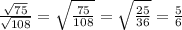 \frac{ \sqrt{75} }{ \sqrt{108} } = \sqrt{ \frac{75}{108} } = \sqrt{ \frac{25}{36} } = \frac{5}{6}