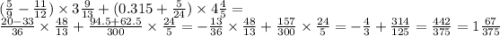 ( \frac{5}{9} - \frac{11}{12} ) \times 3 \frac{9}{13} + (0.315 + \frac{5}{24} ) \times 4 \frac{4}{5} = \\ \frac{20 - 33}{36} \times \frac{48}{13} + \frac{94.5 + 62.5}{300} \times \frac{24}{5} = - \frac{ 13}{36} \times \frac{48}{13} + \frac{157}{300} \times \frac{24}{5 } = - \frac{4}{3} + \frac{314}{125} = \frac{442}{375} = 1 \frac{67}{375}