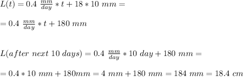 L(t)=0.4\ \frac{mm}{day}*t+18*10\ mm=\\\\=0.4\ \frac{mm}{day}*t+180\ mm\\\\\\L(after\ next\ 10\ days)=0.4\ \frac{mm}{day}*10\ day+180\ mm=\\\\=0.4*10\ mm+180mm=4\ mm+180\ mm=184\ mm=18.4\ cm