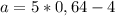 a=5*0,64-4