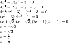 4 {x}^{4} - 13 {x}^{2} + 3 = 0 \\ 4 {x}^{4} - 12 {x}^{2} - {x}^{2} + 3 = 0 \\ 4 {x}^{2} ( {x}^{2} - 3) - ( {x}^{2} - 3) = 0 \\ ( {x}^{2} - 3)(4 {x}^{2} - 1) = 0 \\ (x + \sqrt{3} )(x - \sqrt{3} )(2x + 1)(2x - 1) = 0 \\ x = - \sqrt{3} \\ x = \sqrt{3} \\ x - \frac{1}{2} \\ x = \frac{1}{2}