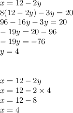 x = 12 - 2y \\ 8(12 - 2y) - 3y = 20 \\ 96 - 16y - 3y = 20 \\ - 19y = 20 - 96 \\ - 19y = - 76 \\ y = 4 \\ \\ \\ x = 12 - 2y \\ x = 12 - 2 \times 4 \\ x = 12 - 8 \\ x = 4