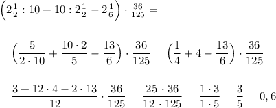 \Big(2\frac{1}{2}:10+10:2\frac{1}{2}-2\frac{1}{6}\Big)\cdot \frac{36}{125}=\\\\\\=\Big(\dfrac{5}{2\cdot 10}+\dfrac{10\cdot 2}{5}-\dfrac{13}{6}\Big)\cdot \dfrac{36}{125}=\Big(\dfrac{1}{4}+4-\dfrac{13}{6}\Big)\cdot \dfrac{36}{125}=\\\\\\=\dfrac{3+12\cdot 4-2\cdot 13}{12}\cdot \dfrac{36}{125}=\dfrac{25\, \cdot 36}{12\, \cdot 125}=\dfrac{1\cdot 3}{1\cdot 5}=\dfrac{3}{5}=0,6