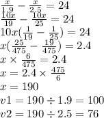 \frac{x}{1.9 } - \frac{x}{2.5} = 24 \\ \frac{10x}{19} - \frac{10x}{25} = 24 \\ 10x( \frac{1}{19} - \frac{1}{25}) = 24 \\ x( \frac{25}{475} - \frac{19}{475} ) = 2.4 \\ x \times \frac{6}{475} = 2.4 \\ x = 2.4 \times \frac{475}{6} \\ x = 190 \\ v1 = 190 \div 1.9 = 100 \\ v2 = 190 \div 2.5 = 76