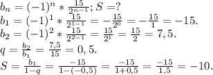 b_{n} =(-1)^{n} *\frac{15}{2^{n-1} } ; S=?\\b_{1} =(-1)^{1} *\frac{15}{2^{1-1} } =-\frac{15}{2^{0} } =-\frac{15}{1}=-15.\\ b_{2} =(-1)^{2}*\frac{15}{2^{2-1} } =\frac{15}{2^{1} } =\frac{15}{2}=7,5.\\ q=\frac{b_{2} }{b_{1} }=\frac{7,5}{15} =0,5.\\S=\frac{b_{1} }{1-q} =\frac{-15}{1-(-0,5)}=\frac{-15}{1+0,5}=\frac{-15}{1,5} =-10.