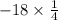 - 18 \times \frac{1}{4}