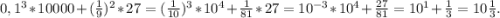 0,1^{3} *10000+(\frac{1}{9})^{2} *27=(\frac{1}{10} )^{3}*10^{4} +\frac{1}{81}*27=10^{-3} *10^{4}+\frac{27}{81} =10^{1} +\frac{1}{3} =10\frac{1}{3} .