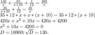 \frac{145}{x} +\frac{35}{x+10} +\frac{1}{12} =\frac{180}{x} \\ \frac{35}{x+10} +\frac{1}{12} =\frac{35}{x}\\ 35*12*x+x*(x+10)=35*12*(x+10)\\420x+x^{2}+10x=420x+4200\\ x^{2} +10x-4200=0\\D=16900;\sqrt{D}=130.