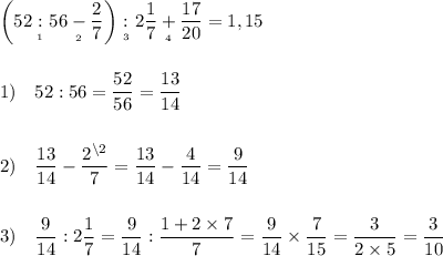 \displaystyle \bigg(52 \underset{_1}{:} 56 \underset{_2}{-} \frac{2}{7} \bigg)\underset{_3}{:}2\frac{1}{7} \underset{_4}{+}\frac{17}{20} =1,15\\\\\\1) \quad 52:56=\frac{52}{56} =\frac{13}{14} \\\\\\ 2)\quad \frac{13}{14}-\frac{2^{\backslash2}}{7}=\frac{13}{14}-\frac{4}{14}=\frac{9}{14} \\\\\\3)\quad \frac{9}{14}:2\frac{1}{7}=\frac{9}{14}:\frac{1+2\times7}{7}=\frac{9}{14}\times\frac{7}{15}=\frac{3}{2\times 5}=\frac{3}{10}