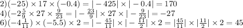 2)( - 25) \times 17 \times ( - 0.4) = | - 425| \times | - 0.4| = 170 \\ 4)( - 2 \frac{5}{9} \times 27 \times \frac{9}{23} = | - \frac{23}{9} | \times 27 \times | - \frac{9}{23} | = - 27 \\ 6)( - 4 \frac{1}{11} ) \times ( - 5.5) \times 2 = | - \frac{45}{11} | \times | - \frac{11}{2} | \times 2 = | \frac{45}{11} | \times | \frac{11}{2} | \times 2 = 45