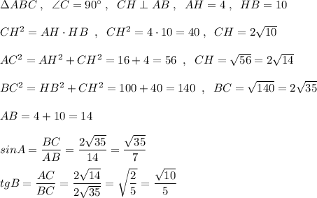 \Delta ABC\; ,\; \; \angle C=90^\circ \; ,\; \; CH\perp AB\; ,\; \; AH=4\; ,\; \; HB=10\\\\CH^2=AH\cdot HB\; \; ,\; \; CH^2=4\cdot 10=40\; ,\; \; CH=2\sqrt{10}\\\\AC^2=AH^2+CH^2=16+4\0=56\; \; ,\; \; CH=\sqrt{56}=2\sqrt{14}\\\\BC^2=HB^2+CH^2=100+40=140\; \; ,\; \; BC=\sqrt{140}=2\sqrt{35}\\\\AB=4+10=14\\\\sinA=\dfrac{BC}{AB}=\dfrac{2\sqrt{35}}{14}=\dfrac{\sqrt{35}}{7}\\\\tgB=\dfrac{AC}{BC}=\dfrac{2\sqrt{14}}{2\sqrt{35}}=\sqrt{\dfrac{2}{5}}=\dfrac{\sqrt{10}}{5}