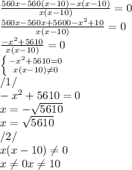 \frac{560x - 560(x-10) - x(x-10)}{x(x-10)} =0\\\frac{560x - 560x+5600 - x^{2}+10 }{x(x-10)} =0\\\frac{- x^{2} +5610}{x(x-10)} =0\\\left \{ {{- x^{2} +5610 =0} \atop {x(x-10) \neq0 }} \right. \\/1/\\- x^{2} +5610 =0\\x = - \sqrt{5610} \\x = \sqrt{5610} \\/2/ \\x(x-10) \neq0\\x\neq 0x\neq 10