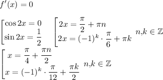 \displaystyle f'(x)=0\\\\\begin{bmatrix}\displaystyle \cos 2x=0\\\displaystyle \sin 2x=\dfrac12\end{matrix} \quad \begin{bmatrix}2x=\dfrac{\pi}2+\pi n\qquad \quad \\\displaystyle 2x=(-1)^k\cdot \dfrac{\pi}6+\pi k\end{matrix} \, n,\! k\in \mathbb{Z}\\\\ \begin{bmatrix}x=\dfrac{\pi}4+\dfrac{\pi n}2\qquad \quad \\\displaystyle x=(-1)^k\cdot \dfrac{\pi}{12}+\dfrac{\pi k}2\end{matrix} \, n,\! k\in \mathbb{Z}