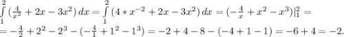 \int\limits^2_1 {(\frac{4}{x^{2} } +2x-3x^{2} )} \, dx= \int\limits^2_1 {(4*x^{-2} +2x-3x^{2} )} \, dx= (-\frac{4}{x}+x^{2} -x^{3} )|_{1} ^{2}=\\ =-\frac{4}{2} +2^{2}-2^{3} -(-\frac{4}{1} +1^{2} -1^{3})=-2+4-8-(-4+1-1)=-6+4=-2.