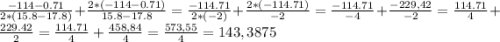 \frac{-114-0.71}{2*(15.8-17.8)}+\frac{2*(-114-0.71)}{15.8-17.8}=\frac{-114.71}{2*(-2)}+\frac{2*(-114.71)}{-2}=\frac{-114.71}{-4}+\frac{-229,42}{-2}=\frac{114.71}{4}+\frac{229.42}{2}=\frac{114.71}{4}+ \frac{458,84}{4}= \frac{573,55}{4}= 143,3875