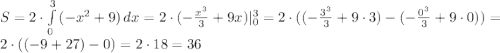 S =2 \cdot \int\limits^3_{0} {(-x^{2} + 9)} \, dx = 2 \cdot (-\frac{x^{3}}{3} + 9x) |^{3}_{0} = 2\cdot ((-\frac{3^{3}}{3} + 9\cdot 3) - (-\frac{0^{3}}{3} + 9\cdot 0)) = 2 \cdot ((-9 + 27) - 0)= 2 \cdot 18 = 36