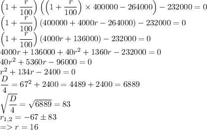 \left(1+\dfrac{r}{100}\right)\left(\left(1+\dfrac{r}{100}\right)\times400000-264000\right)-232000=0\\\left(1+\dfrac{r}{100}\right)\left(400000+4000r-264000\right)-232000=0\\\left(1+\dfrac{r}{100}\right)\left(4000r+136000\right)-232000=0\\4000r+136000+40r^2+1360r-232000=0\\40r^2+5360r-96000=0\\r^2+134r-2400=0\\\dfrac{D}{4}=67^2+2400=4489+2400=6889\\\sqrt{\dfrac{D}{4}}=\sqrt{6889}=83\\r_{1,2}=-67\pm83\\=r=16