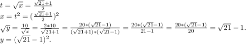 t=\sqrt{x} =\frac{\sqrt{21}+1 }{2} \\x=t^2=(\frac{\sqrt{21} +1}{2})^2 \\\sqrt{y}=\frac{10}{\sqrt{x} } =\frac{2*10}{\sqrt{21}+1 }=\frac{20*(\sqrt{21}-1) }{(\sqrt{21}+1)*(\sqrt{21}-1)} =\frac{20*(\sqrt{21}-1) }{21-1}=\frac{20*(\sqrt{21}-1) }{20} =\sqrt{21}-1 . \\y=(\sqrt{21}-1 )^2.