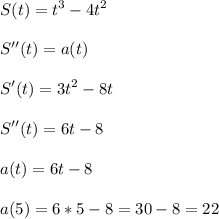 \displaystyle\\S(t)=t^3-4t^2\\\\S''(t)=a(t)\\\\S'(t)=3t^2-8t\\\\S''(t)=6t-8\\\\a(t)=6t-8\\\\a(5)=6*5-8=30-8=22