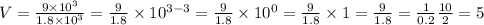 V = \frac{9 \times 10 {}^{3} }{1.8 \times 10{}^{3} } = \frac{9}{1.8} \times 10 {}^{3 - 3} = \frac{9}{1.8} \times 10 {}^{0} = \frac{9}{1.8} \times 1 = \frac{9}{1.8} = \frac{1}{0.2} \frac{10}{2} = 5