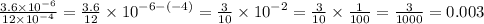 \frac{3.6 \times {10}^{ - 6} }{12 \times {10}^{ - 4} } = \frac{3.6}{12} \times {10}^{ - 6 - ( - 4)} = \frac{3}{10} \times {10}^{ - 2} = \frac{3}{10} \times \frac{1}{100} = \frac{3}{1000} = 0.003