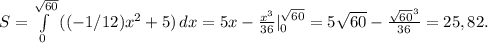 S=\int\limits^{\sqrt{60}}_0 {((-1/12)x^2+5)} \, dx =5x-\frac{x^3}{36} |_0^{\sqrt{60}} =5\sqrt{60} -\frac{\sqrt{60}^3}{36} =25,82.