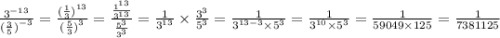 \frac{ {3}^{ - 13} }{{ (\frac{3}{5} ) }^{ - 3} } = \frac{{( \frac{1}{3} )}^{13} }{ {( \frac{5}{3}) }^{ 3} } = \frac{ \frac{ {1}^{1 3} }{ {3}^{13} } }{ \frac{ {5}^{3} }{ {3}^{3} } } = \frac{1}{ {3}^{13} } \times \frac{ {3}^{3} }{{5}^{3} } = \frac{1}{ {3}^{13 - 3} \times {5}^{3} } = \frac{1}{ {3}^{10} \times {5}^{3} } = \frac{1}{59049 \times 125} = \frac{1}{7381125}