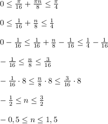 0\leq \frac{\pi}{16}+\frac{\pi n}{8}\leq \frac{\pi}{4}\\ \\0\leq \frac{1}{16}+\frac{n}{8}\leq \frac{1}{4}\\ \\0-\frac{1}{16}\leq \frac{1}{16}+\frac{n}{8}-\frac{1}{16}\leq \frac{1}{4}-\frac{1}{16}\\ \\-\frac{1}{16}\leq \frac{n}{8}\leq \frac{3}{16} \\ \\-\frac{1}{16}\cdot 8 \leq \frac{n}{8}\cdot 8\leq \frac{3}{16}\cdot 8\\ \\-\frac{1}{2} \leq n \leq \frac{3}{2} \\ \\-0,5 \leq n \leq 1,5