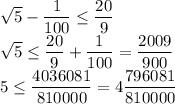 \sqrt{5}-\dfrac{1}{100}\leq \dfrac{20}{9}\\\sqrt{5}\leq \dfrac{20}{9}+\dfrac{1}{100}=\dfrac{2009}{900}\\5\leq \dfrac{4036081}{810000}=4\dfrac{796081}{810000}