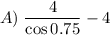 A)\;\dfrac{4}{\cos0.75}-4