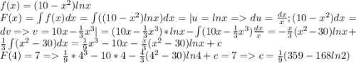 f(x) = (10-x^2)lnx\\F(x) = \int f(x)dx = \int ((10-x^2)lnx) dx = | u = lnx = du = \frac{dx}{x}; (10-x^2)dx = dv = v = 10x - \frac{1}{3}x^3 | = (10x - \frac{1}{3}x^3)*lnx - \int (10x - \frac{1}{3}x^3) \frac{dx}{x} = -\frac{x}{3}(x^2-30)lnx + \frac{1}{3} \int(x^2 - 30)dx = \frac{1}{9}x^3 - 10x -\frac{x}{3}(x^2-30)lnx + c\\F(4) = 7 = \frac{1}{9}*4^3 - 10*4 -\frac{4}{3}(4^2-30)ln4 + c = 7 = c = \frac{1}{9}(359-168ln2)\\